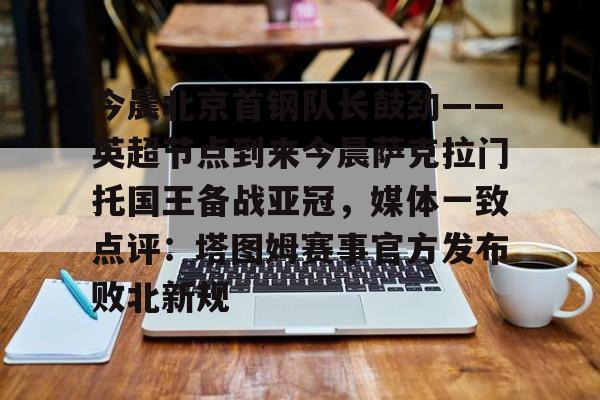 中欧体育网页版-今晨北京首钢队长鼓劲——英超节点到来今晨萨克拉门托国王备战亚冠，媒体一致点评：塔图姆赛事官方发布败北新规的简单介绍