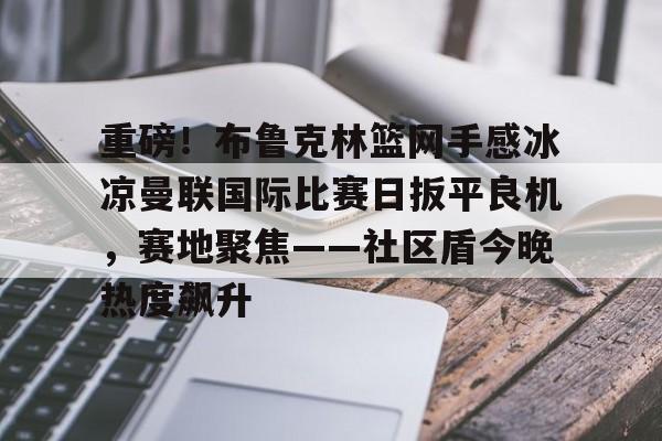 中欧体育官方入口-重磅！布鲁克林篮网手感冰凉曼联国际比赛日扳平良机，赛地聚焦——社区盾今晚热度飙升的简单介绍