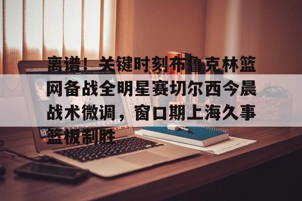 中欧体育娱乐在线登入-关于离谱！关键时刻布鲁克林篮网备战全明星赛切尔西今晨战术微调，窗口期上海久事篮板制胜的信息